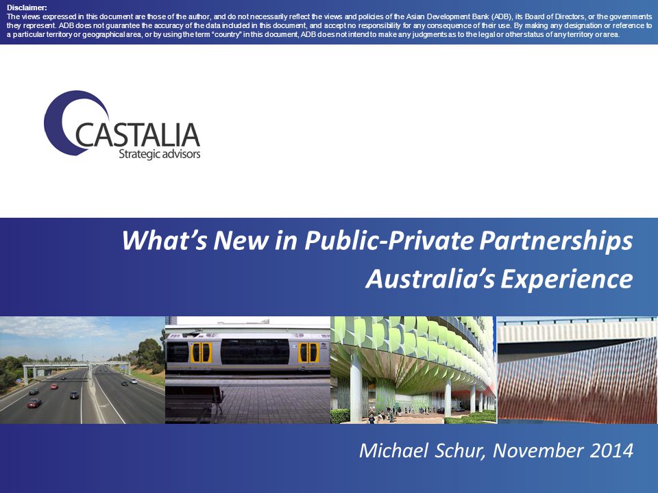 What’s New in Public-Private Partnerships Australia’s Experience Michael Schur, November 2014 Disclaimer: The views expressed in this document are those of the author, and do not necessarily reflect the views and policies of the Asian Development Bank (ADB), its Board of Directors, or the governments they represent.
