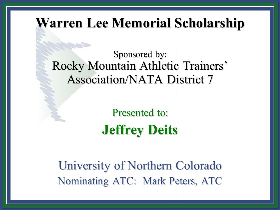 Warren Lee Memorial Scholarship Sponsored by: Rocky Mountain Athletic Trainers’ Association/NATA District 7 Presented to: Jeffrey Deits University of Northern Colorado Nominating ATC: Mark Peters, ATC