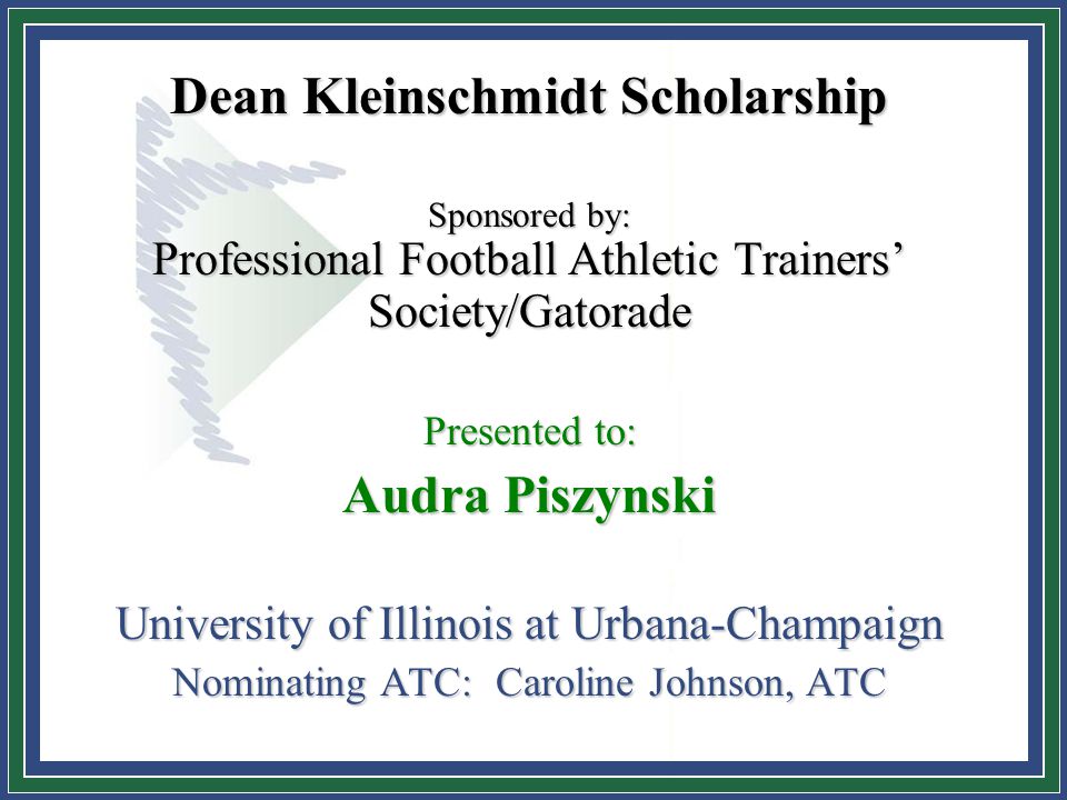Dean Kleinschmidt Scholarship Sponsored by: Professional Football Athletic Trainers’ Society/Gatorade Presented to: Audra Piszynski University of Illinois at Urbana-Champaign Nominating ATC: Caroline Johnson, ATC
