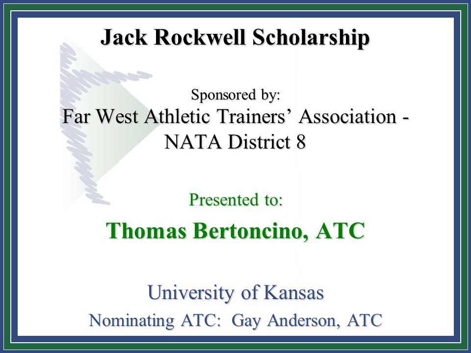 Jack Rockwell Scholarship Sponsored by: Far West Athletic Trainers’ Association - NATA District 8 Presented to: Thomas Bertoncino, ATC University of Kansas Nominating ATC: Gay Anderson, ATC