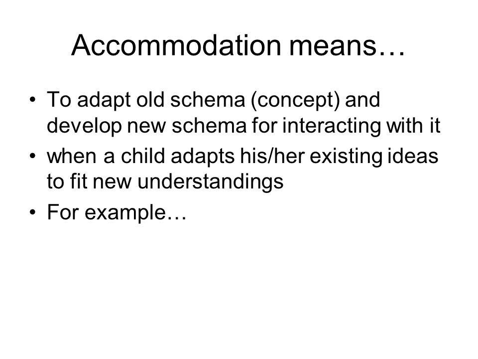 Accommodation means… To adapt old schema (concept) and develop new schema for interacting with it when a child adapts his/her existing ideas to fit new understandings For example…