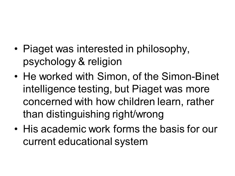 Piaget was interested in philosophy, psychology & religion He worked with Simon, of the Simon-Binet intelligence testing, but Piaget was more concerned with how children learn, rather than distinguishing right/wrong His academic work forms the basis for our current educational system