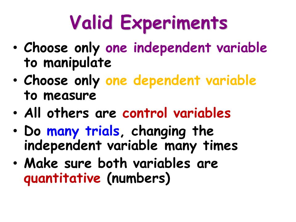 Valid Experiments Choose only one independent variable to manipulate Choose only one dependent variable to measure All others are control variables Do many trials, changing the independent variable many times Make sure both variables are quantitative (numbers)