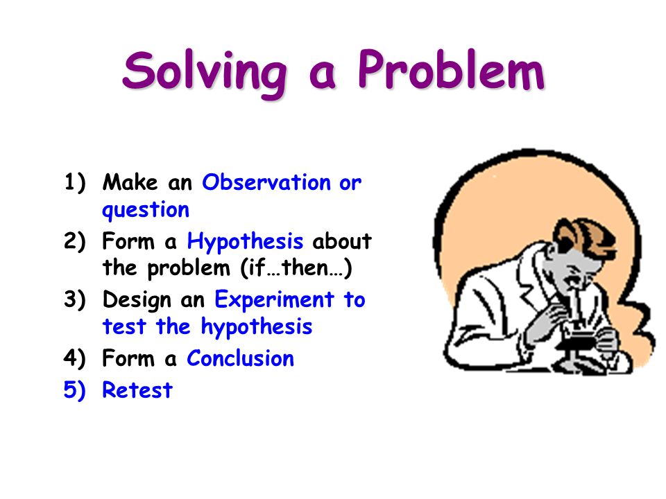 Solving a Problem 1)Make an Observation or question 2)Form a Hypothesis about the problem (if…then…) 3)Design an Experiment to test the hypothesis 4)Form a Conclusion 5)Retest