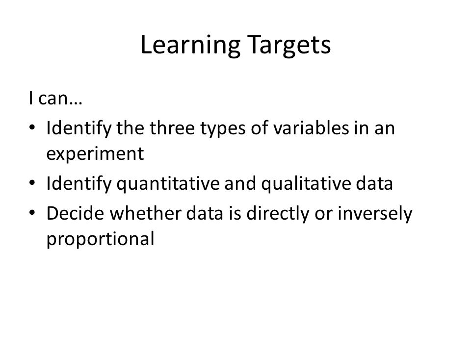 Learning Targets I can… Identify the three types of variables in an experiment Identify quantitative and qualitative data Decide whether data is directly or inversely proportional