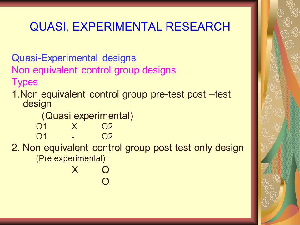 QUASI, EXPERIMENTAL RESEARCH Quasi-Experimental designs Non equivalent control group designs Types 1.Non equivalent control group pre-test post –test design (Quasi experimental) O1 X O2 O1-O2 2.