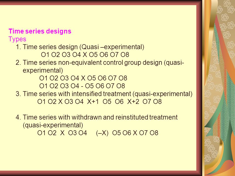 Time series designs Types 1. Time series design (Quasi –experimental) O1 O2 O3 O4 X O5 O6 O7 O8 2.