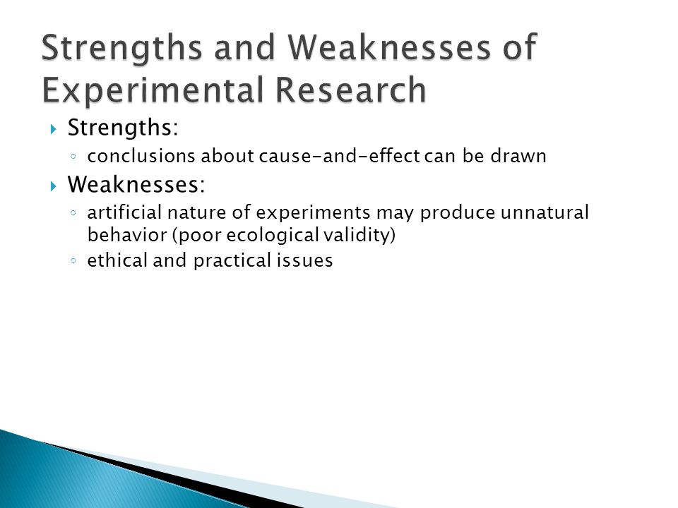  Strengths: ◦ conclusions about cause-and-effect can be drawn  Weaknesses: ◦ artificial nature of experiments may produce unnatural behavior (poor ecological validity) ◦ ethical and practical issues