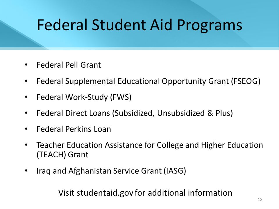 18 Federal Student Aid Programs Federal Pell Grant Federal Supplemental Educational Opportunity Grant (FSEOG) Federal Work-Study (FWS) Federal Direct Loans (Subsidized, Unsubsidized & Plus) Federal Perkins Loan Teacher Education Assistance for College and Higher Education (TEACH) Grant Iraq and Afghanistan Service Grant (IASG) Visit studentaid.gov for additional information
