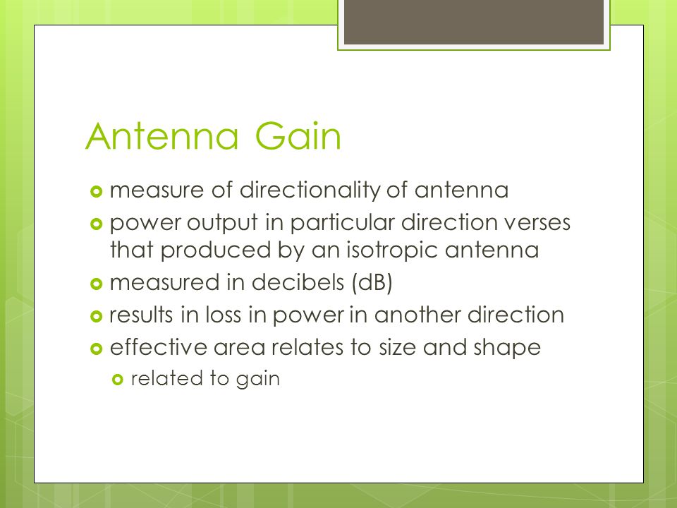 Antenna Gain  measure of directionality of antenna  power output in particular direction verses that produced by an isotropic antenna  measured in decibels (dB)  results in loss in power in another direction  effective area relates to size and shape  related to gain