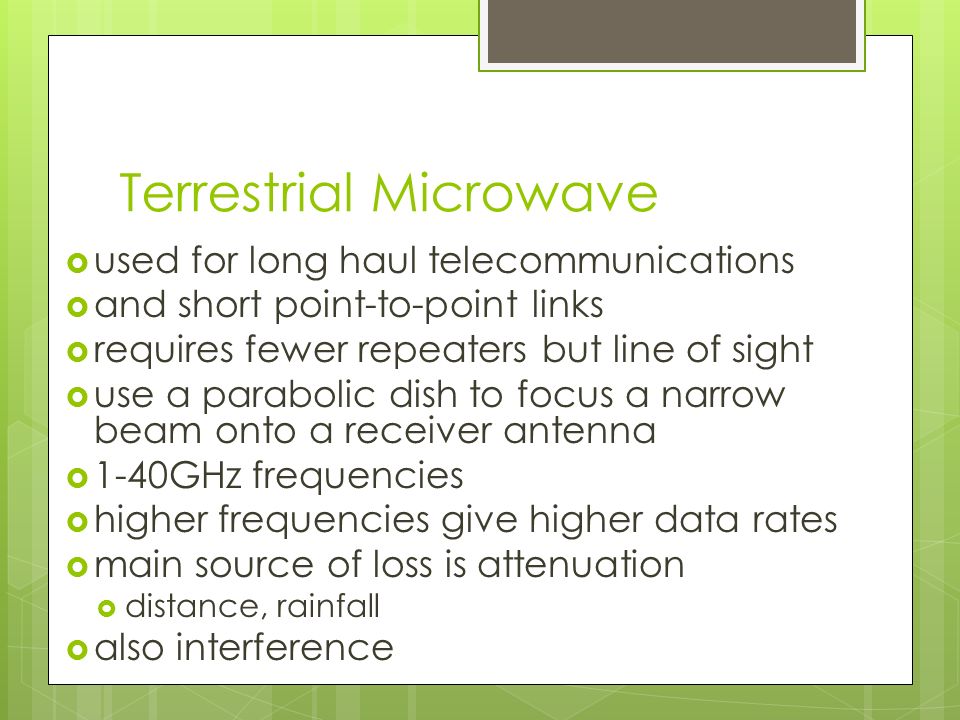 Terrestrial Microwave  used for long haul telecommunications  and short point-to-point links  requires fewer repeaters but line of sight  use a parabolic dish to focus a narrow beam onto a receiver antenna  1-40GHz frequencies  higher frequencies give higher data rates  main source of loss is attenuation  distance, rainfall  also interference