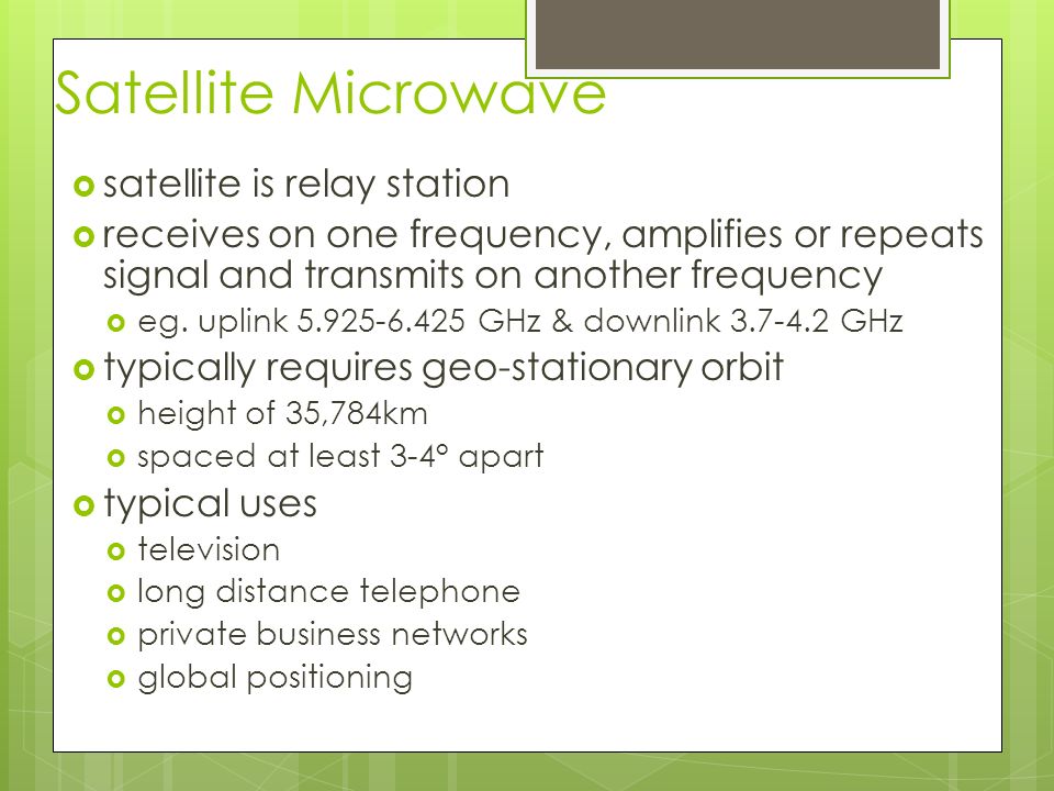 Satellite Microwave  satellite is relay station  receives on one frequency, amplifies or repeats signal and transmits on another frequency  eg.