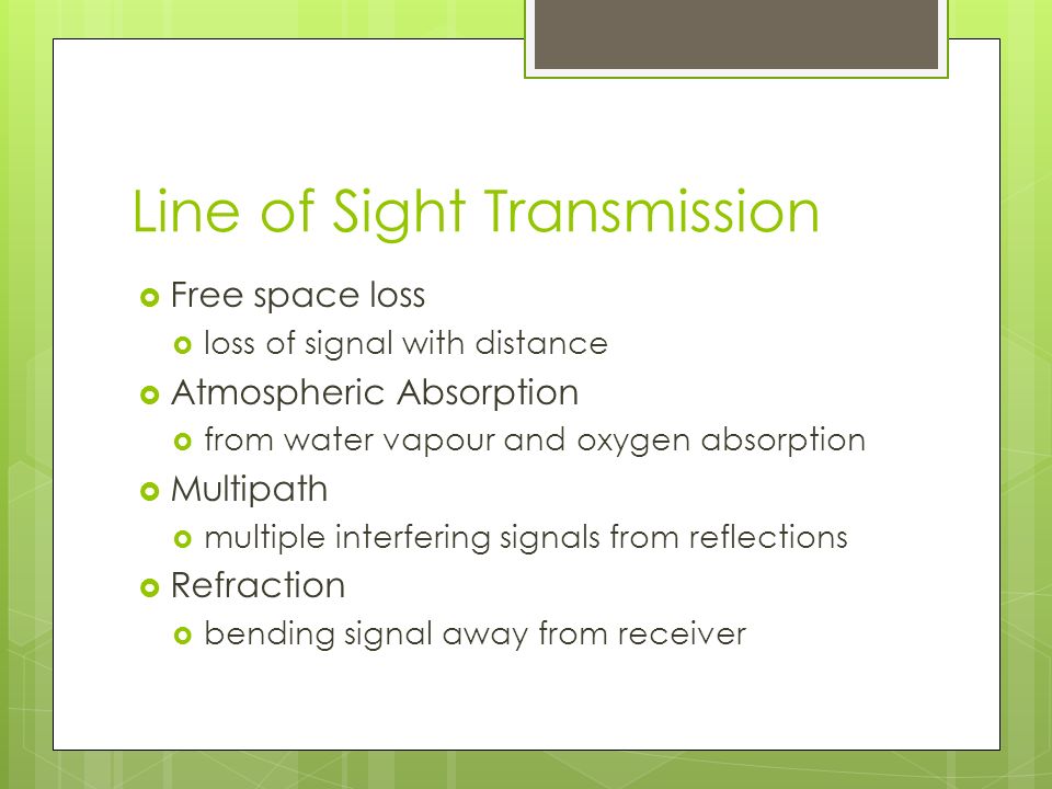 Line of Sight Transmission  Free space loss  loss of signal with distance  Atmospheric Absorption  from water vapour and oxygen absorption  Multipath  multiple interfering signals from reflections  Refraction  bending signal away from receiver