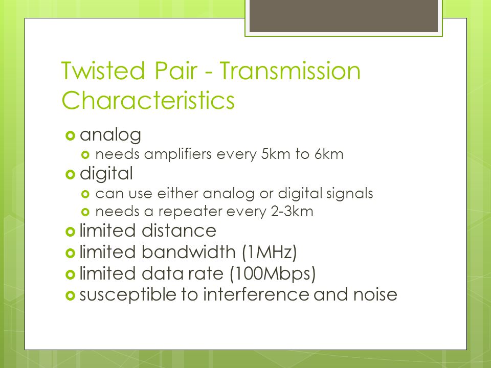 Twisted Pair - Transmission Characteristics  analog  needs amplifiers every 5km to 6km  digital  can use either analog or digital signals  needs a repeater every 2-3km  limited distance  limited bandwidth (1MHz)  limited data rate (100Mbps)  susceptible to interference and noise