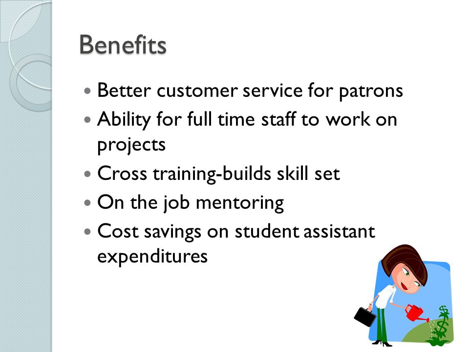 Benefits Better customer service for patrons Ability for full time staff to work on projects Cross training-builds skill set On the job mentoring Cost savings on student assistant expenditures