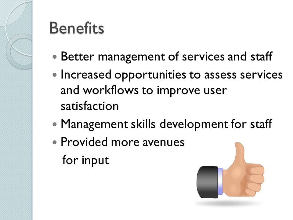 Benefits Better management of services and staff Increased opportunities to assess services and workflows to improve user satisfaction Management skills development for staff Provided more avenues for input