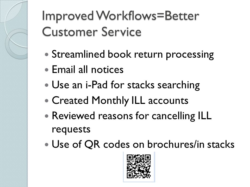 Improved Workflows=Better Customer Service Streamlined book return processing  all notices Use an i-Pad for stacks searching Created Monthly ILL accounts Reviewed reasons for cancelling ILL requests Use of QR codes on brochures/in stacks