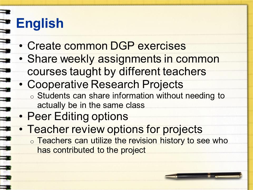 English Create common DGP exercises Share weekly assignments in common courses taught by different teachers Cooperative Research Projects o Students can share information without needing to actually be in the same class Peer Editing options Teacher review options for projects o Teachers can utilize the revision history to see who has contributed to the project
