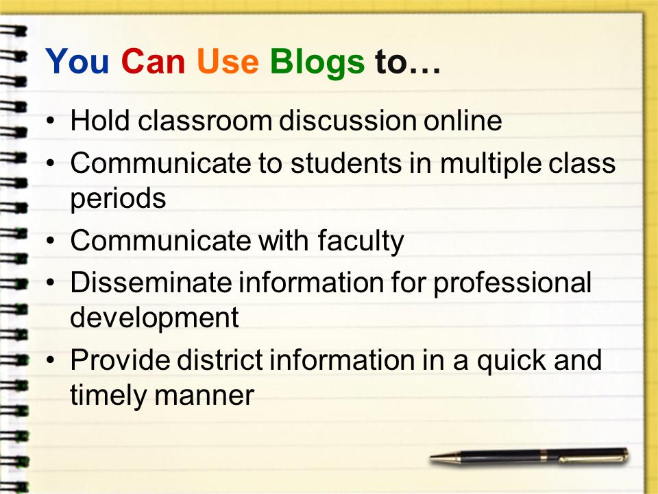 You Can Use Blogs to… Hold classroom discussion online Communicate to students in multiple class periods Communicate with faculty Disseminate information for professional development Provide district information in a quick and timely manner
