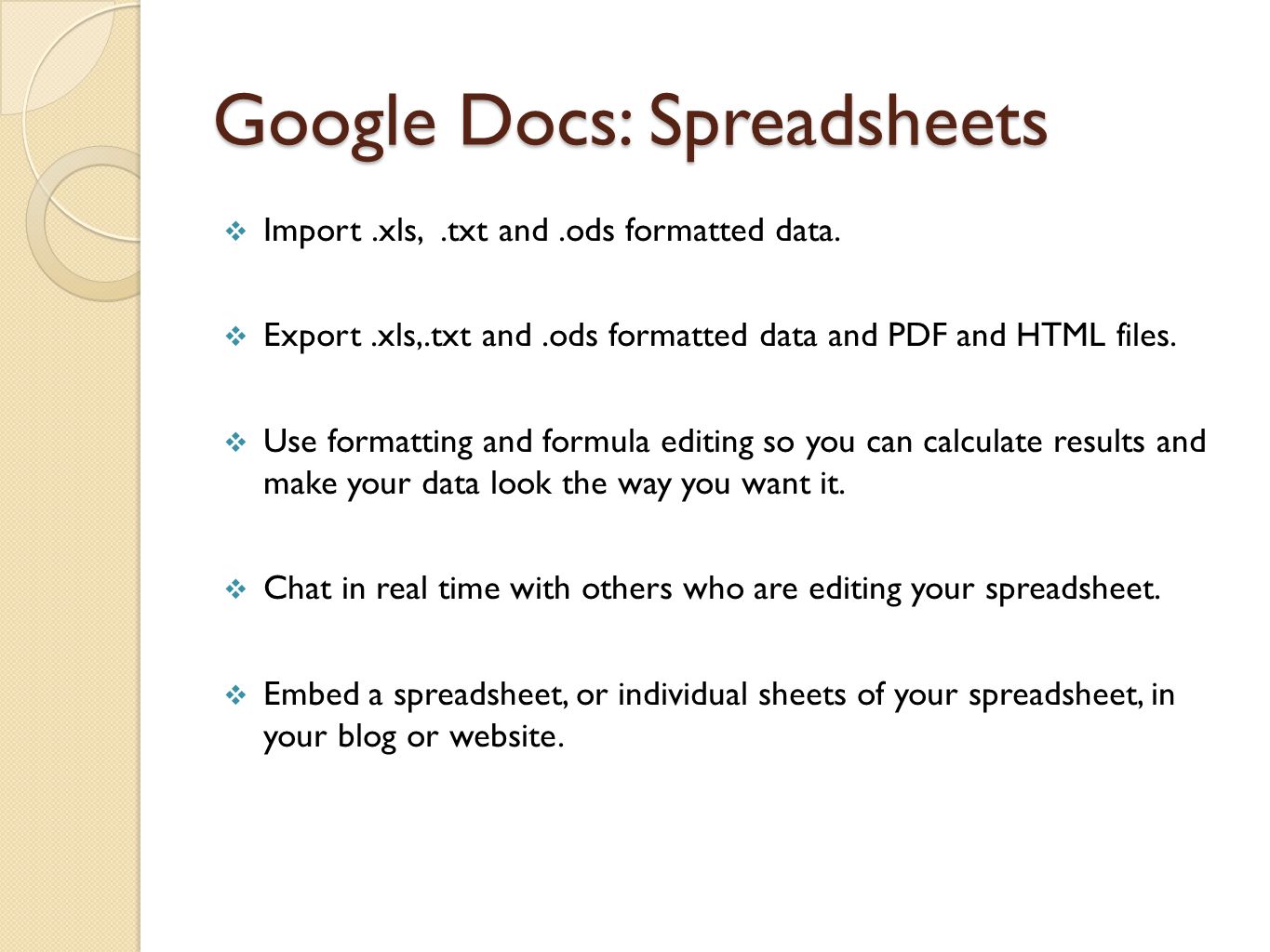 Google Docs:Wordprocessing  Enjoy intuitive features and editing, like any traditional word processors (Spell Check, Justification, Bold, Italics, Underline, Tables, Font Formatting, Headers & Footers, etc.)  Create basic documents from scratch or start from a template.