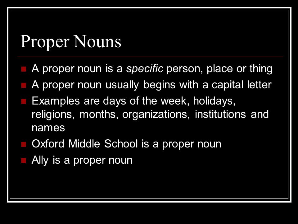 Proper Nouns A proper noun is a specific person, place or thing A proper noun usually begins with a capital letter Examples are days of the week, holidays, religions, months, organizations, institutions and names Oxford Middle School is a proper noun Ally is a proper noun