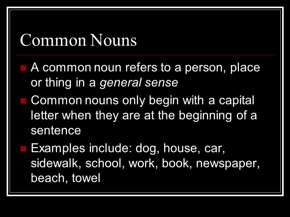 Common Nouns A common noun refers to a person, place or thing in a general sense Common nouns only begin with a capital letter when they are at the beginning of a sentence Examples include: dog, house, car, sidewalk, school, work, book, newspaper, beach, towel