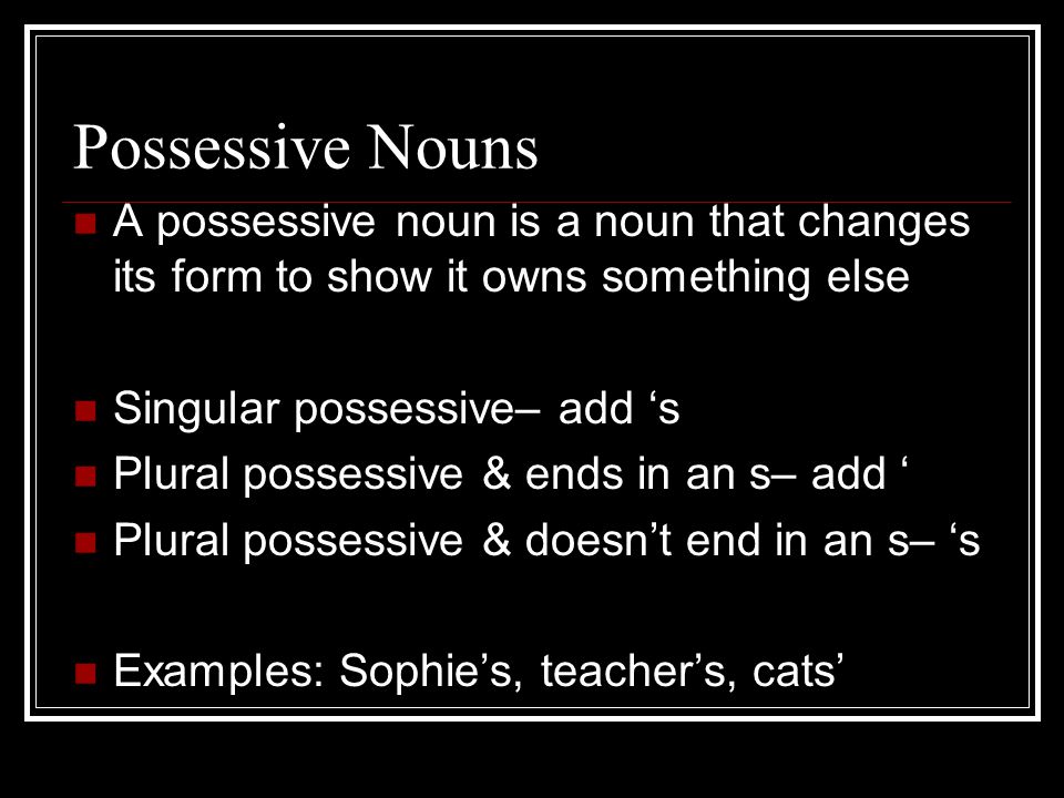 Possessive Nouns A possessive noun is a noun that changes its form to show it owns something else Singular possessive– add ‘s Plural possessive & ends in an s– add ‘ Plural possessive & doesn’t end in an s– ‘s Examples: Sophie’s, teacher’s, cats’