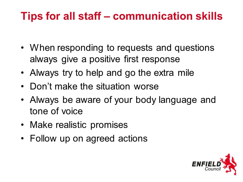 Tips for all staff – communication skills When responding to requests and questions always give a positive first response Always try to help and go the extra mile Don’t make the situation worse Always be aware of your body language and tone of voice Make realistic promises Follow up on agreed actions