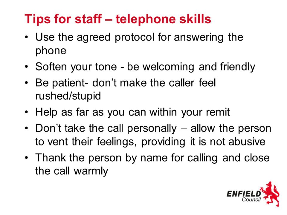 Tips for staff – telephone skills Use the agreed protocol for answering the phone Soften your tone - be welcoming and friendly Be patient- don’t make the caller feel rushed/stupid Help as far as you can within your remit Don’t take the call personally – allow the person to vent their feelings, providing it is not abusive Thank the person by name for calling and close the call warmly