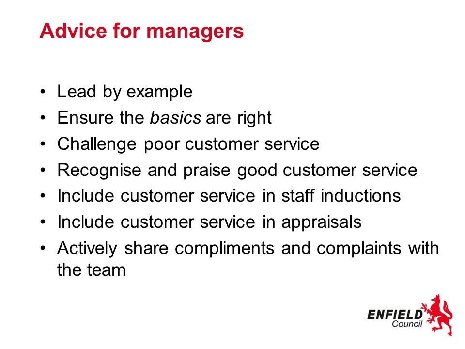 Advice for managers Lead by example Ensure the basics are right Challenge poor customer service Recognise and praise good customer service Include customer service in staff inductions Include customer service in appraisals Actively share compliments and complaints with the team