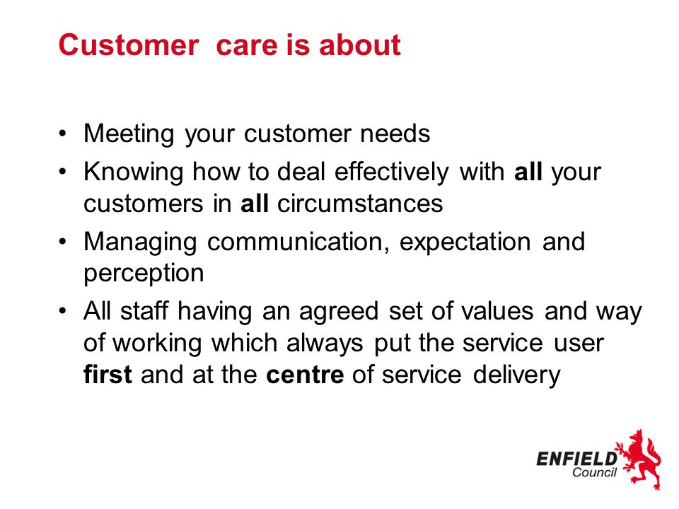 Customer care is about Meeting your customer needs Knowing how to deal effectively with all your customers in all circumstances Managing communication, expectation and perception All staff having an agreed set of values and way of working which always put the service user first and at the centre of service delivery