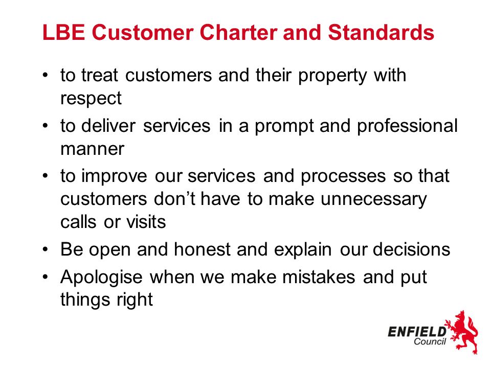 LBE Customer Charter and Standards to treat customers and their property with respect to deliver services in a prompt and professional manner to improve our services and processes so that customers don’t have to make unnecessary calls or visits Be open and honest and explain our decisions Apologise when we make mistakes and put things right