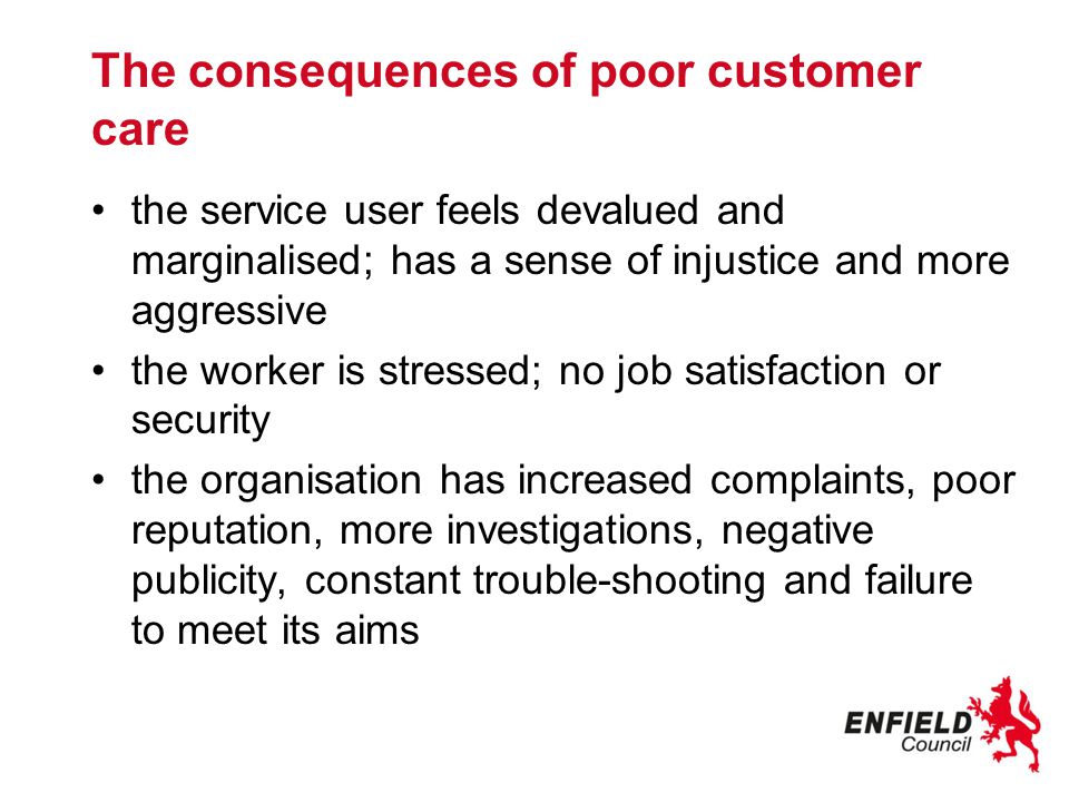 The consequences of poor customer care the service user feels devalued and marginalised; has a sense of injustice and more aggressive the worker is stressed; no job satisfaction or security the organisation has increased complaints, poor reputation, more investigations, negative publicity, constant trouble-shooting and failure to meet its aims