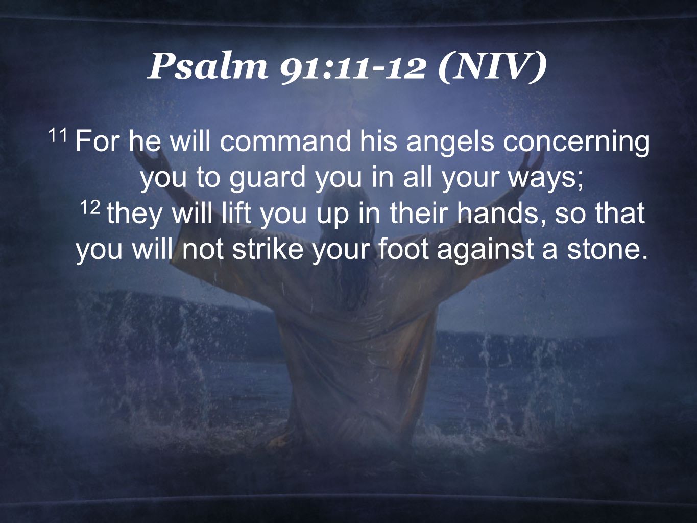 Psalm 91:11-12 (NIV) 11 For he will command his angels concerning you to guard you in all your ways; 12 they will lift you up in their hands, so that you will not strike your foot against a stone.