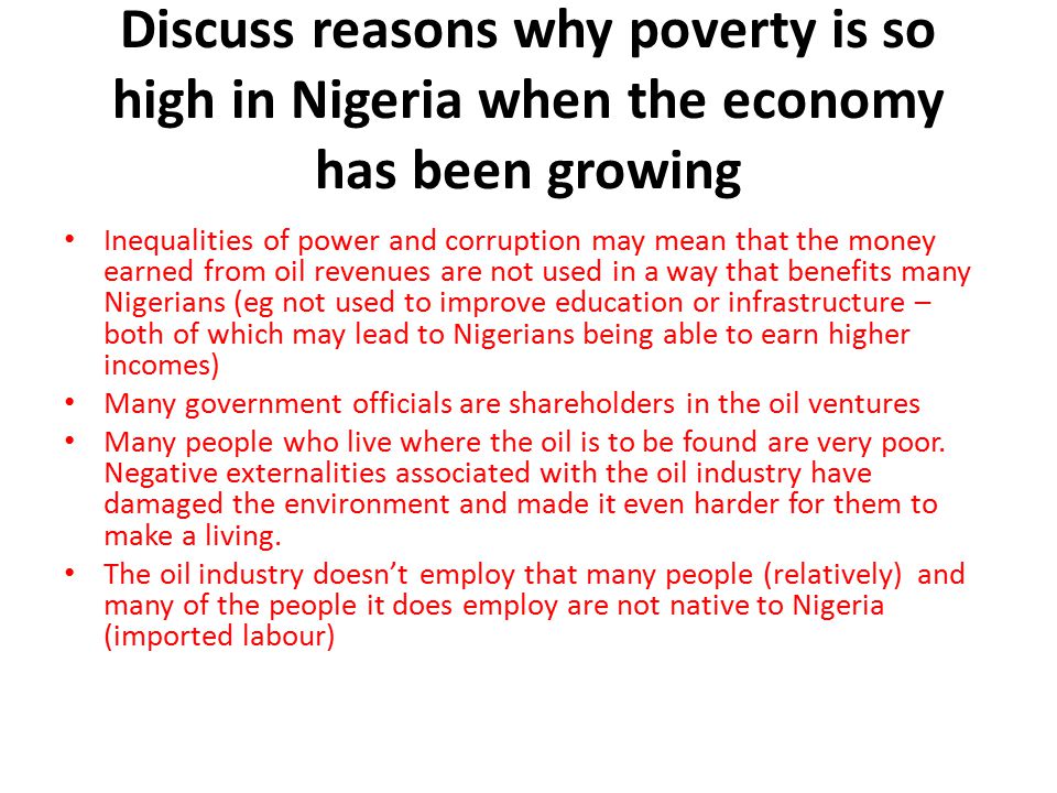 Discuss reasons why poverty is so high in Nigeria when the economy has been growing Inequalities of power and corruption may mean that the money earned from oil revenues are not used in a way that benefits many Nigerians (eg not used to improve education or infrastructure – both of which may lead to Nigerians being able to earn higher incomes) Many government officials are shareholders in the oil ventures Many people who live where the oil is to be found are very poor.