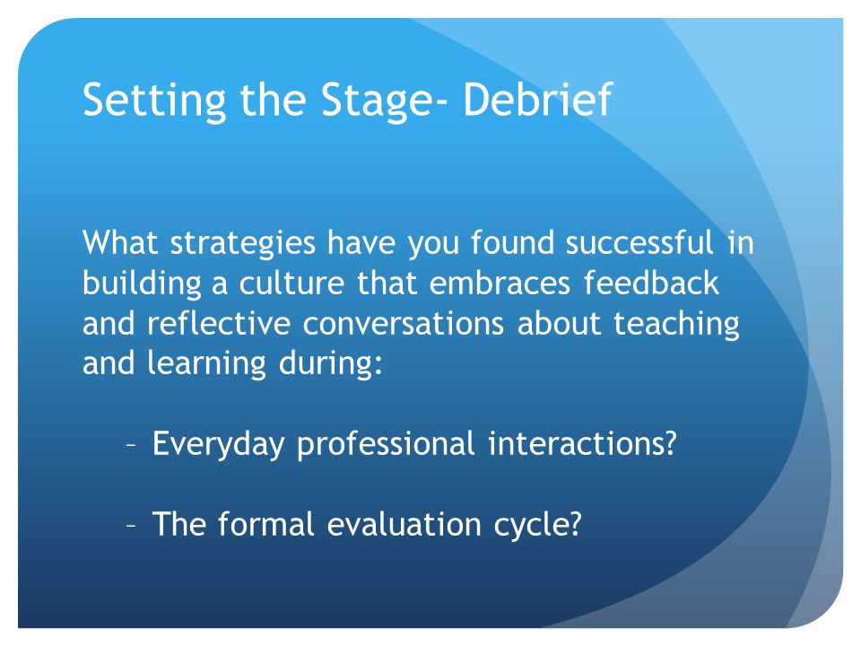 Setting the Stage- Debrief What strategies have you found successful in building a culture that embraces feedback and reflective conversations about teaching and learning during: –Everyday professional interactions.