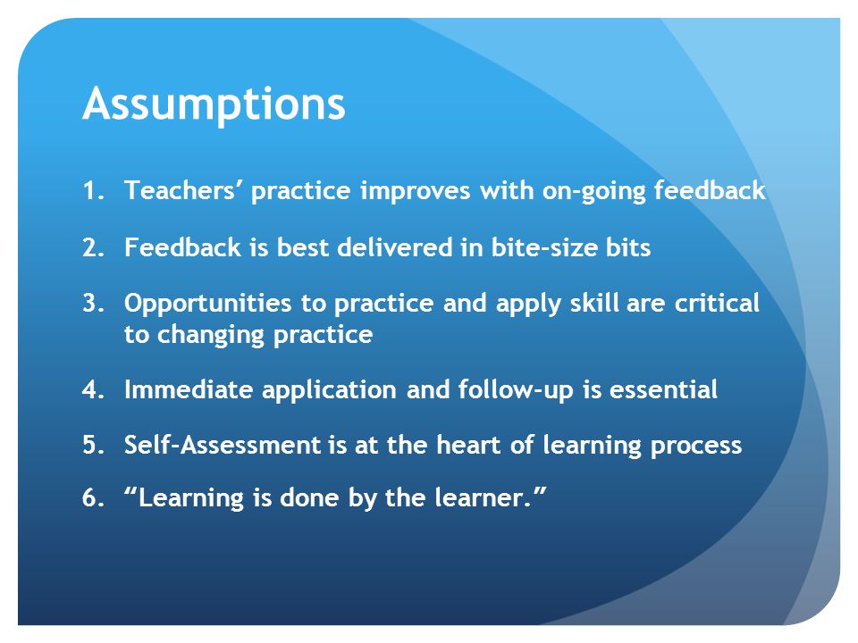 Assumptions 1.Teachers’ practice improves with on-going feedback 2.Feedback is best delivered in bite-size bits 3.Opportunities to practice and apply skill are critical to changing practice 4.Immediate application and follow-up is essential 5.Self-Assessment is at the heart of learning process 6. Learning is done by the learner.