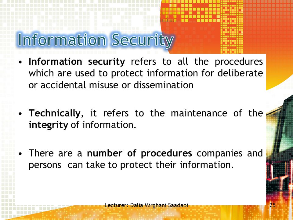 Information security refers to all the procedures which are used to protect information for deliberate or accidental misuse or dissemination Technically, it refers to the maintenance of the integrity of information.