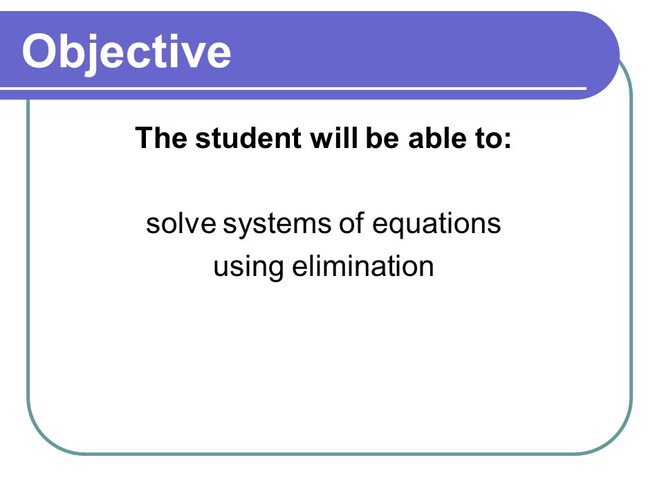 Objective The student will be able to: solve systems of equations using elimination