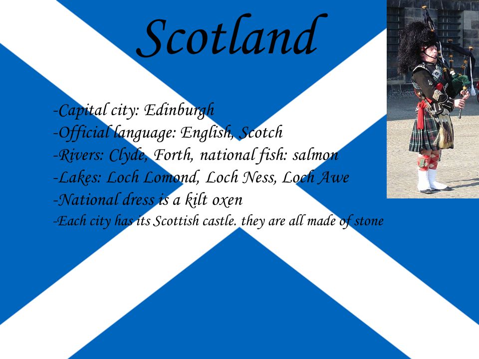 Scotland -Capital city: Edinburgh -Official language: English, Scotch -Rivers: Clyde, Forth, national fish: salmon -Lakes: Loch Lomond, Loch Ness, Loch Awe -National dress is a kilt oxen -Each city has its Scottish castle.
