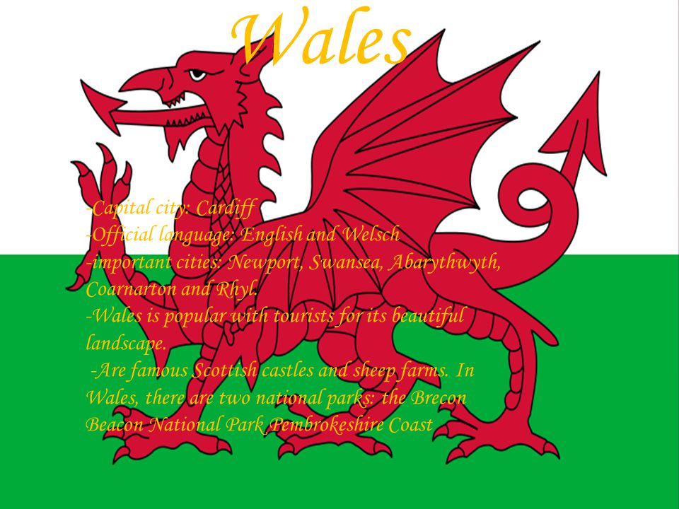 Wales -Capital city: Cardiff -Official language: English and Welsch -important cities: Newport, Swansea, Abarythwyth, Coarnarton and Rhyl.