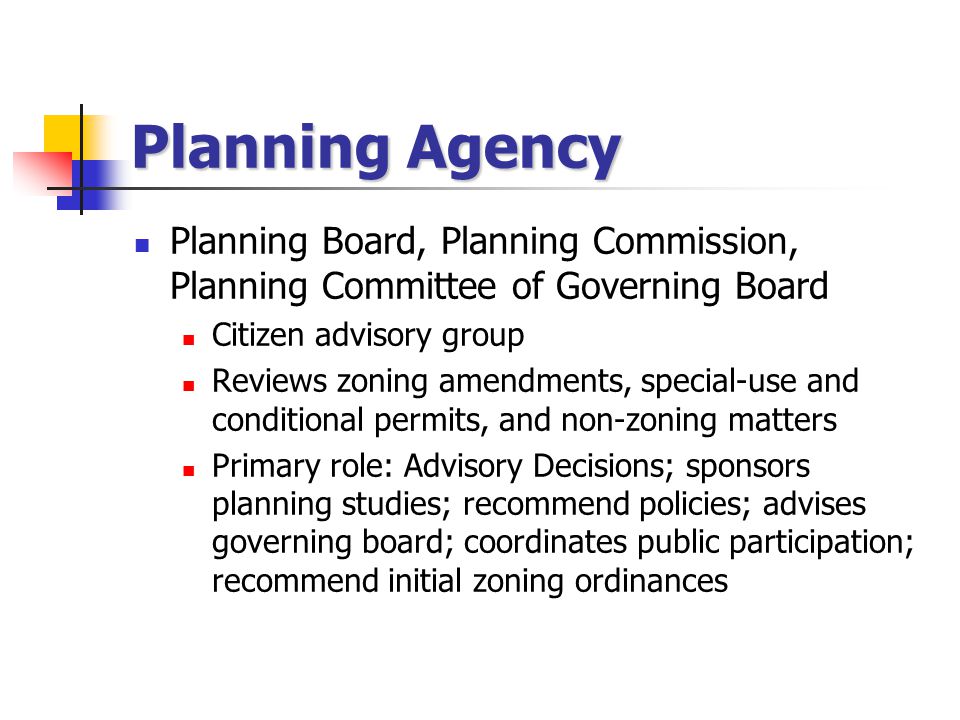 Planning Agency Planning Board, Planning Commission, Planning Committee of Governing Board Citizen advisory group Reviews zoning amendments, special-use and conditional permits, and non-zoning matters Primary role: Advisory Decisions; sponsors planning studies; recommend policies; advises governing board; coordinates public participation; recommend initial zoning ordinances