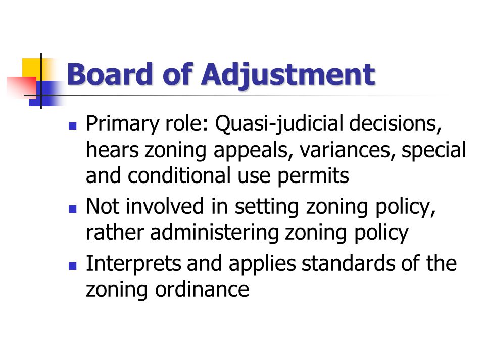 Board of Adjustment Primary role: Quasi-judicial decisions, hears zoning appeals, variances, special and conditional use permits Not involved in setting zoning policy, rather administering zoning policy Interprets and applies standards of the zoning ordinance