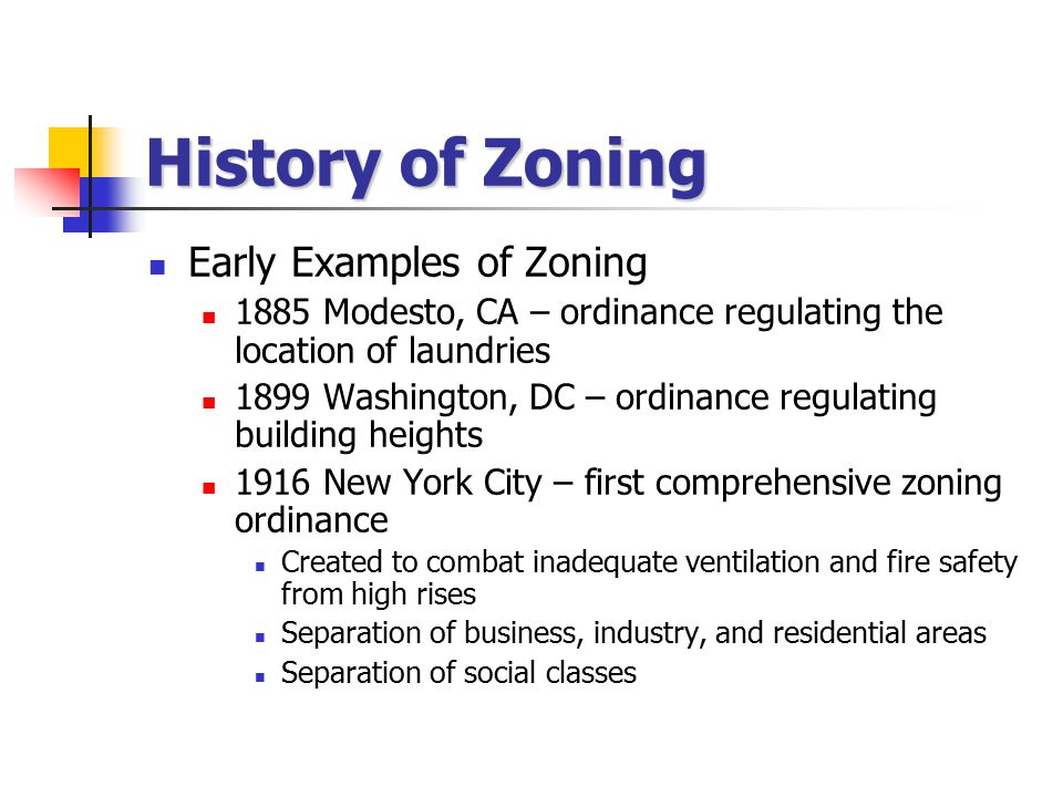 History of Zoning Early Examples of Zoning 1885 Modesto, CA – ordinance regulating the location of laundries 1899 Washington, DC – ordinance regulating building heights 1916 New York City – first comprehensive zoning ordinance Created to combat inadequate ventilation and fire safety from high rises Separation of business, industry, and residential areas Separation of social classes