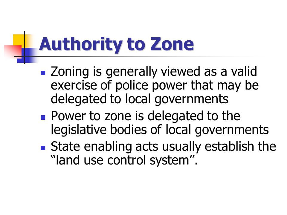 Authority to Zone Zoning is generally viewed as a valid exercise of police power that may be delegated to local governments Power to zone is delegated to the legislative bodies of local governments State enabling acts usually establish the land use control system .