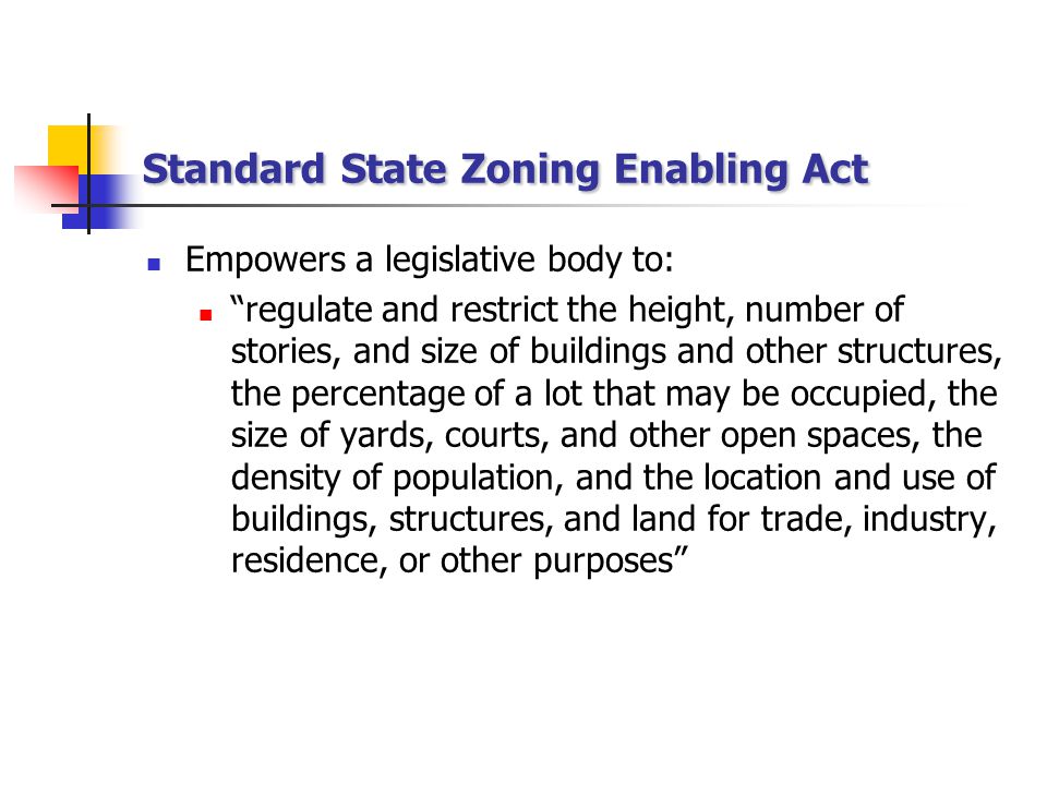 Standard State Zoning Enabling Act Empowers a legislative body to: regulate and restrict the height, number of stories, and size of buildings and other structures, the percentage of a lot that may be occupied, the size of yards, courts, and other open spaces, the density of population, and the location and use of buildings, structures, and land for trade, industry, residence, or other purposes