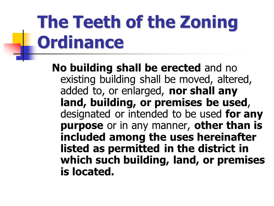 The Teeth of the Zoning Ordinance No building shall be erected and no existing building shall be moved, altered, added to, or enlarged, nor shall any land, building, or premises be used, designated or intended to be used for any purpose or in any manner, other than is included among the uses hereinafter listed as permitted in the district in which such building, land, or premises is located.