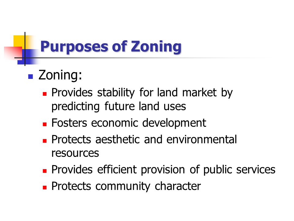 Purposes of Zoning Zoning: Provides stability for land market by predicting future land uses Fosters economic development Protects aesthetic and environmental resources Provides efficient provision of public services Protects community character