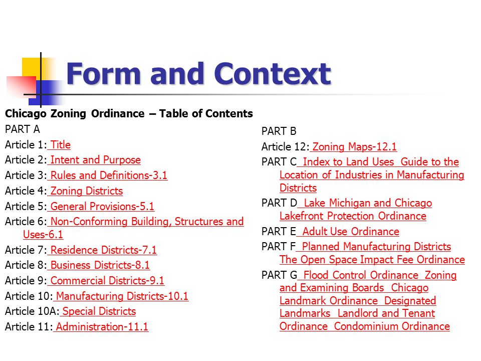 Form and Context Chicago Zoning Ordinance – Table of Contents PART A Article 1: Title Title Article 2: Intent and Purpose Intent and Purpose Article 3: Rules and Definitions-3.1 Rules and Definitions-3.1 Article 4: Zoning Districts Zoning Districts Article 5: General Provisions-5.1 General Provisions-5.1 Article 6: Non-Conforming Building, Structures and Uses-6.1 Non-Conforming Building, Structures and Uses-6.1 Article 7: Residence Districts-7.1 Residence Districts-7.1 Article 8: Business Districts-8.1 Business Districts-8.1 Article 9: Commercial Districts-9.1 Commercial Districts-9.1 Article 10: Manufacturing Districts-10.1 Manufacturing Districts-10.1 Article 10A: Special Districts Special Districts Article 11: Administration-11.1 Administration-11.1 PART B Article 12: Zoning Maps-12.1 Zoning Maps-12.1 PART C Index to Land Uses Guide to the Location of Industries in Manufacturing Districts Index to Land Uses Guide to the Location of Industries in Manufacturing Districts PART D Lake Michigan and Chicago Lakefront Protection Ordinance Lake Michigan and Chicago Lakefront Protection Ordinance PART E Adult Use Ordinance Adult Use Ordinance PART F Planned Manufacturing Districts The Open Space Impact Fee Ordinance Planned Manufacturing Districts The Open Space Impact Fee Ordinance PART G Flood Control Ordinance Zoning and Examining Boards Chicago Landmark Ordinance Designated Landmarks Landlord and Tenant Ordinance Condominium Ordinance Flood Control Ordinance Zoning and Examining Boards Chicago Landmark Ordinance Designated Landmarks Landlord and Tenant Ordinance Condominium Ordinance