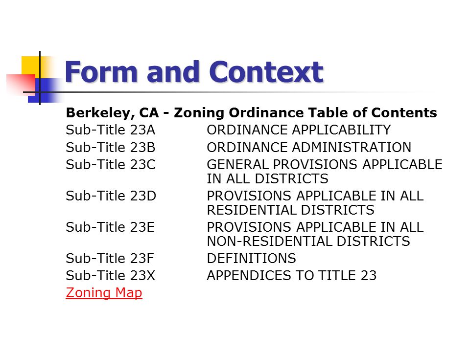Form and Context Berkeley, CA - Zoning Ordinance Table of Contents Sub-Title 23A ORDINANCE APPLICABILITY Sub-Title 23B ORDINANCE ADMINISTRATION Sub-Title 23C GENERAL PROVISIONS APPLICABLE IN ALL DISTRICTS Sub-Title 23D PROVISIONS APPLICABLE IN ALL RESIDENTIAL DISTRICTS Sub-Title 23E PROVISIONS APPLICABLE IN ALL NON-RESIDENTIAL DISTRICTS Sub-Title 23F DEFINITIONS Sub-Title 23X APPENDICES TO TITLE 23 Zoning Map